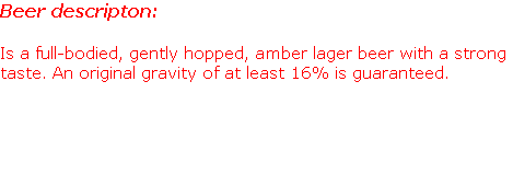 Beer descripton:

Is a full-bodied, gently hopped, amber lager beer with a strong taste. An original gravity of at least 16% is guaranteed.